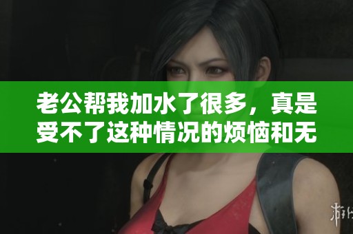 老公帮我加水了很多，真是受不了这种情况的烦恼和无奈
