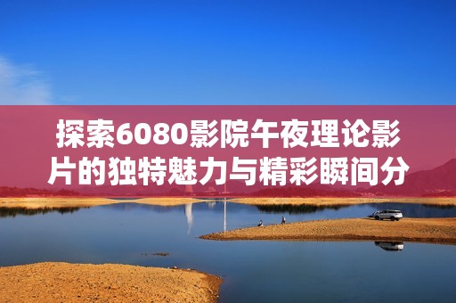 探索6080影院午夜理论影片的独特魅力与精彩瞬间分析
