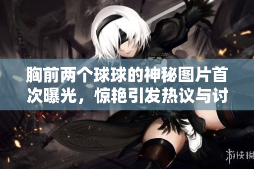 胸前两个球球的神秘图片首次曝光，惊艳引发热议与讨论