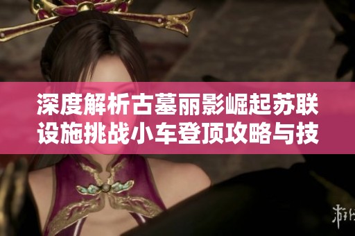深度解析古墓丽影崛起苏联设施挑战小车登顶攻略与技巧