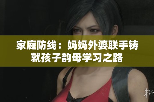 家庭防线：妈妈外婆联手铸就孩子韵母学习之路