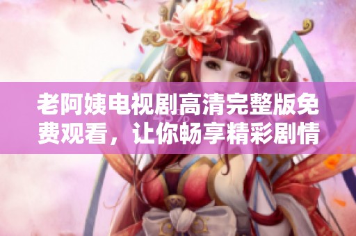 老阿姨电视剧高清完整版免费观看，让你畅享精彩剧情与不俗演技