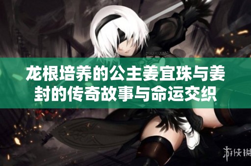 龙根培养的公主姜宜珠与姜封的传奇故事与命运交织