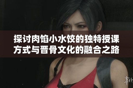 探讨肉馅小水饺的独特授课方式与晋骨文化的融合之路