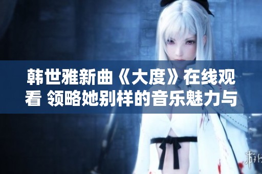 韩世雅新曲《大度》在线观看 领略她别样的音乐魅力与情感表达