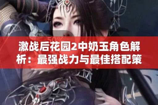激战后花园2中奶玉角色解析：最强战力与最佳搭配策略揭秘