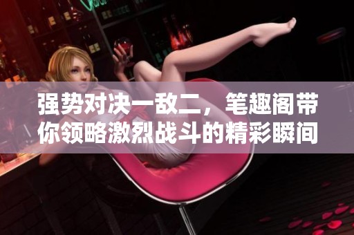 强势对决一敌二，笔趣阁带你领略激烈战斗的精彩瞬间