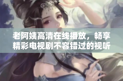 老阿姨高清在线播放，畅享精彩电视剧不容错过的视听盛宴