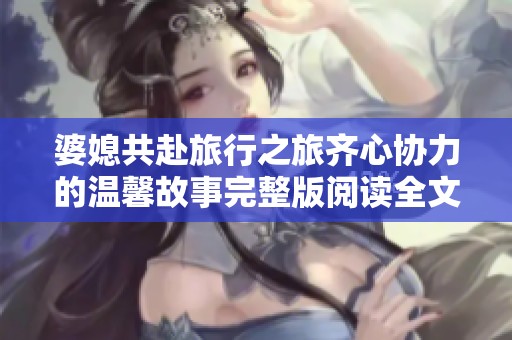 婆媳共赴旅行之旅齐心协力的温馨故事完整版阅读全文