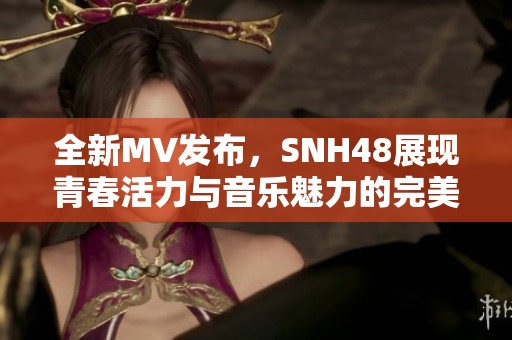 全新MV发布，SNH48展现青春活力与音乐魅力的完美结合