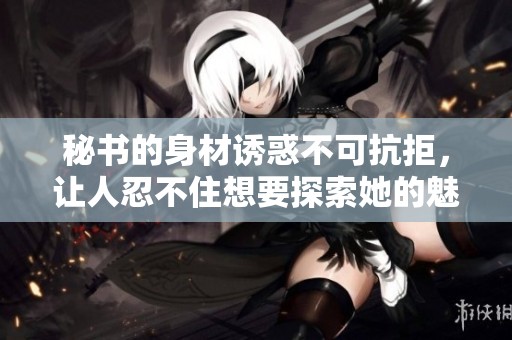 秘书的身材诱惑不可抗拒，让人忍不住想要探索她的魅力