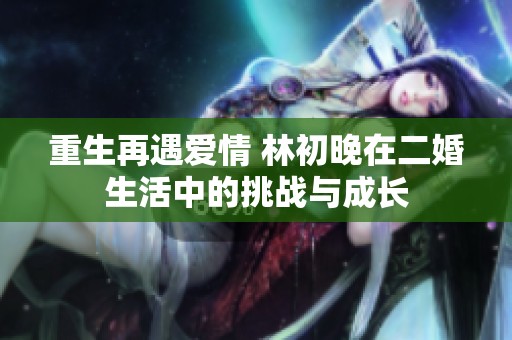 重生再遇爱情 林初晚在二婚生活中的挑战与成长