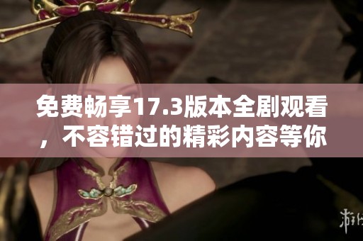 免费畅享17.3版本全剧观看，不容错过的精彩内容等你来体验