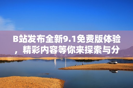B站发布全新9.1免费版体验，精彩内容等你来探索与分享