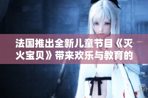 法国推出全新儿童节目《灭火宝贝》带来欢乐与教育的完美结合