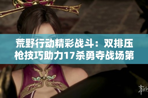 荒野行动精彩战斗：双排压枪技巧助力17杀勇夺战场第一