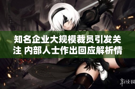 知名企业大规模裁员引发关注 内部人士作出回应解析情况