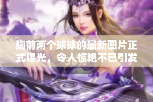 胸前两个球球的最新图片正式曝光，令人惊艳不已引发热议