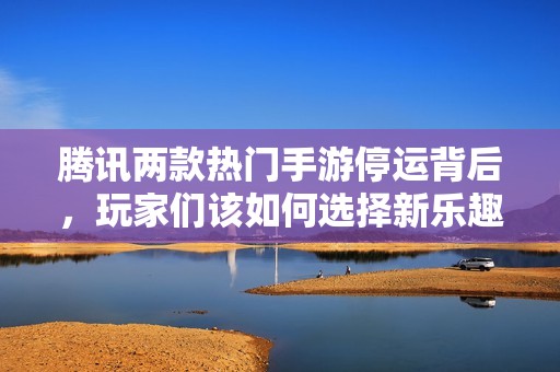 腾讯两款热门手游停运背后，玩家们该如何选择新乐趣