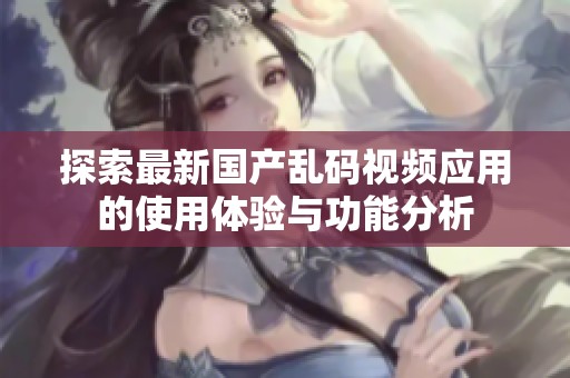 探索最新国产乱码视频应用的使用体验与功能分析