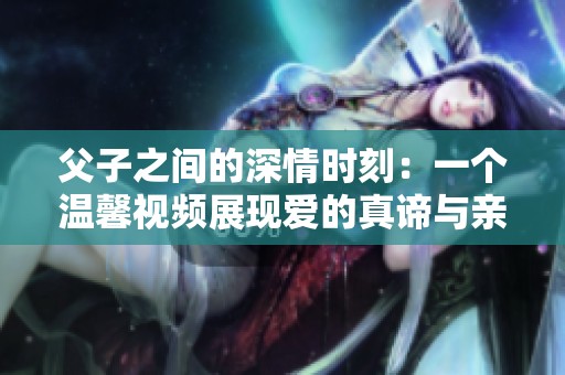 父子之间的深情时刻：一个温馨视频展现爱的真谛与亲情纽带
