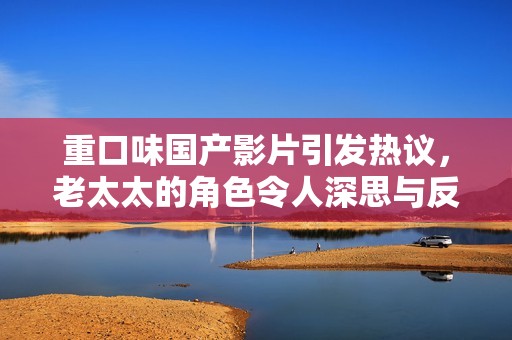 重口味国产影片引发热议，老太太的角色令人深思与反思