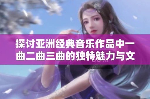 探讨亚洲经典音乐作品中一曲二曲三曲的独特魅力与文化内涵