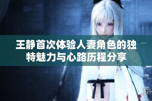 王静首次体验人妻角色的独特魅力与心路历程分享