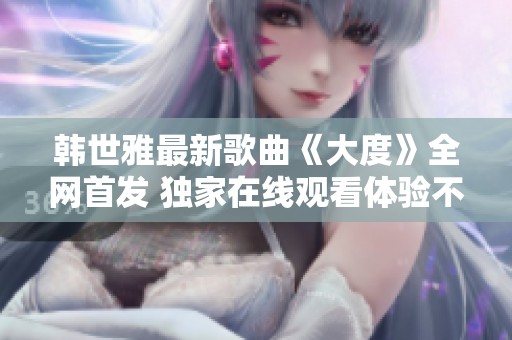 韩世雅最新歌曲《大度》全网首发 独家在线观看体验不容错过