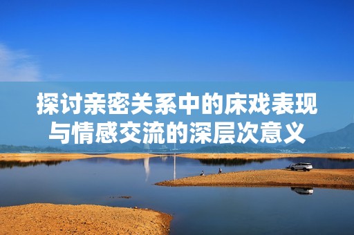 探讨亲密关系中的床戏表现与情感交流的深层次意义