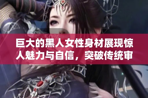 巨大的黑人女性身材展现惊人魅力与自信，突破传统审美界限