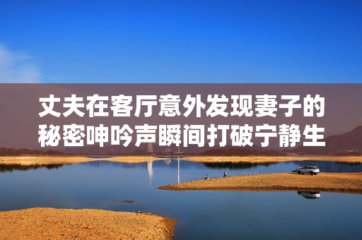丈夫在客厅意外发现妻子的秘密呻吟声瞬间打破宁静生活