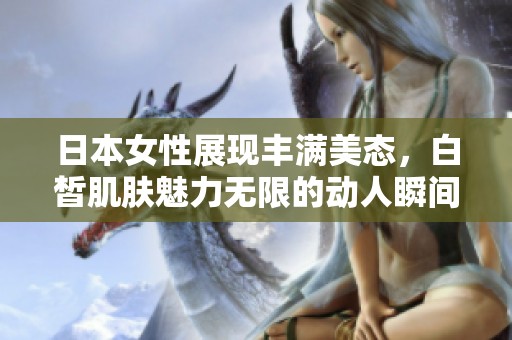 日本女性展现丰满美态，白皙肌肤魅力无限的动人瞬间