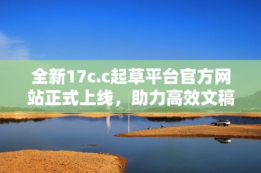 全新17c.c起草平台官方网站正式上线，助力高效文稿创作与管理