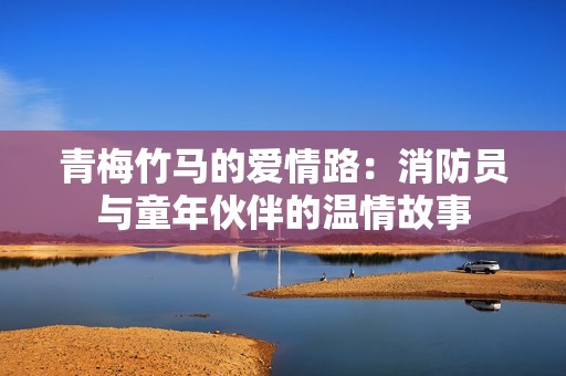 青梅竹马的爱情路：消防员与童年伙伴的温情故事