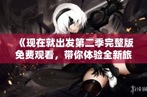 《现在就出发第二季完整版免费观看，带你体验全新旅程》