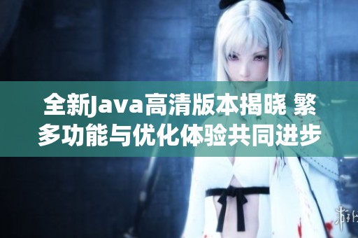 全新Java高清版本揭晓 繁多功能与优化体验共同进步