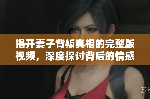 揭开妻子背叛真相的完整版视频，深度探讨背后的情感纠葛与心理动态