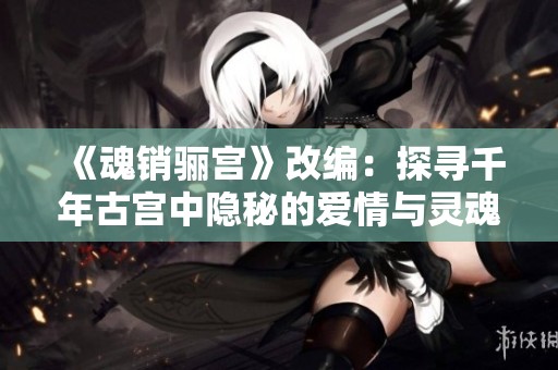 《魂销骊宫》改编：探寻千年古宫中隐秘的爱情与灵魂交错之旅