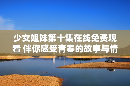 少女姐妹第十集在线免费观看 伴你感受青春的故事与情感