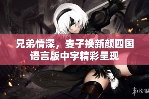 兄弟情深，麦子换新颜四国语言版中字精彩呈现
