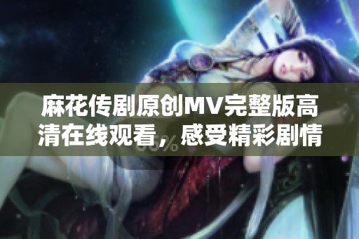 麻花传剧原创MV完整版高清在线观看，感受精彩剧情与音乐的完美融合