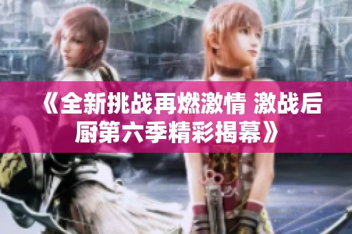 《全新挑战再燃激情 激战后厨第六季精彩揭幕》