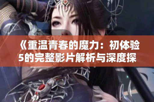 《重温青春的魔力：初体验5的完整影片解析与深度探讨》