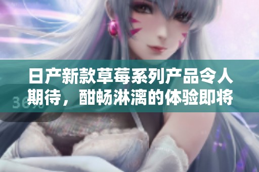 日产新款草莓系列产品令人期待，酣畅淋漓的体验即将上线