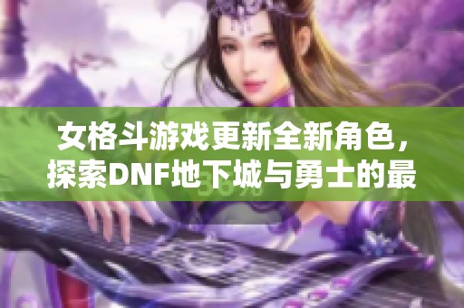 女格斗游戏更新全新角色，探索DNF地下城与勇士的最新动态