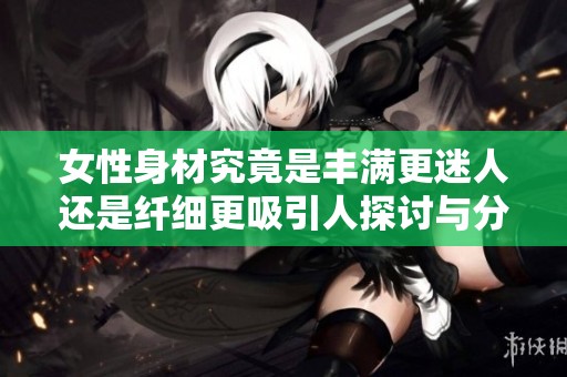女性身材究竟是丰满更迷人还是纤细更吸引人探讨与分析