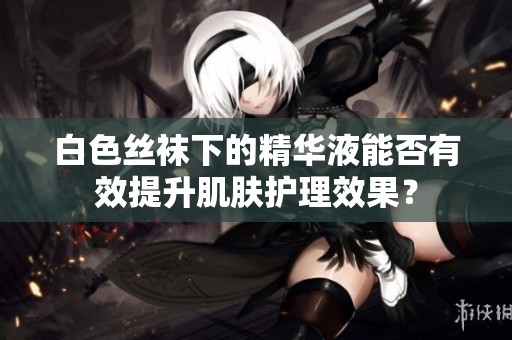 白色丝袜下的精华液能否有效提升肌肤护理效果？