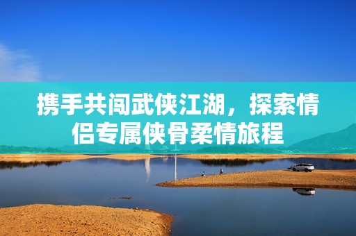 携手共闯武侠江湖，探索情侣专属侠骨柔情旅程