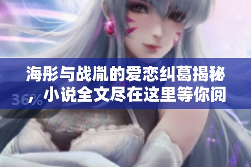 海彤与战胤的爱恋纠葛揭秘，小说全文尽在这里等你阅读